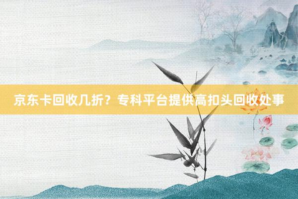 京东卡回收几折？专科平台提供高扣头回收处事