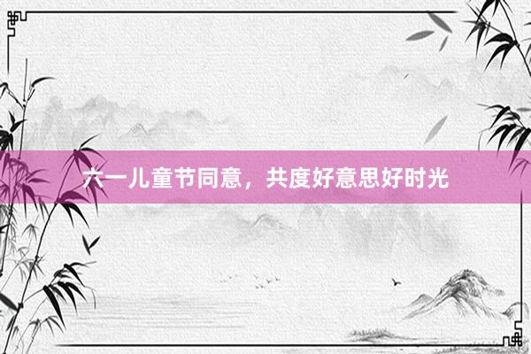 六一儿童节同意，共度好意思好时光