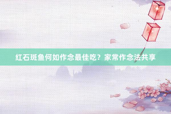 红石斑鱼何如作念最佳吃？家常作念法共享