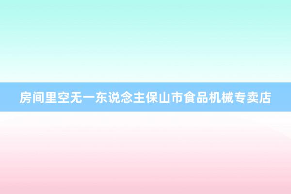 房间里空无一东说念主保山市食品机械专卖店